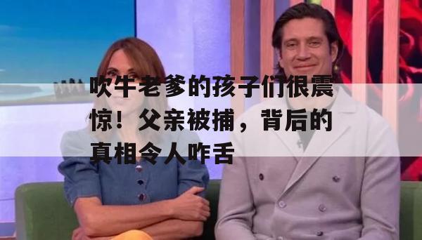 吹牛老爹的孩子们很震惊！父亲被捕，背后的真相令人咋舌