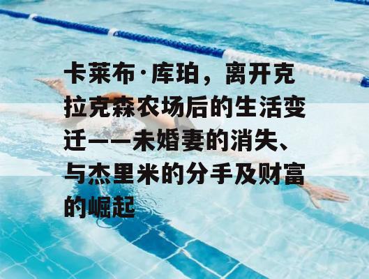 卡莱布·库珀，离开克拉克森农场后的生活变迁——未婚妻的消失、与杰里米的分手及财富的崛起