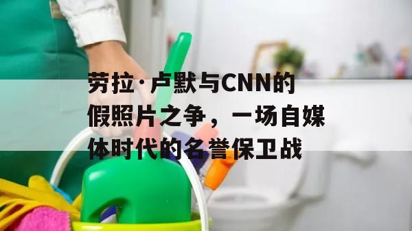 劳拉·卢默与CNN的假照片之争，一场自媒体时代的名誉保卫战