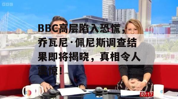 BBC高层陷入恐慌，乔瓦尼·佩尼斯调查结果即将揭晓，真相令人震惊！