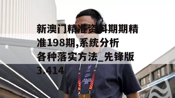 新澳门精准资料期期精准198期,系统分析各种落实方法_先锋版3.414