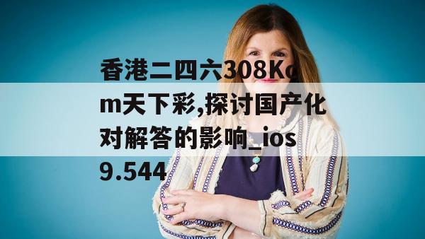 香港二四六308Kcm天下彩,探讨国产化对解答的影响_ios9.544