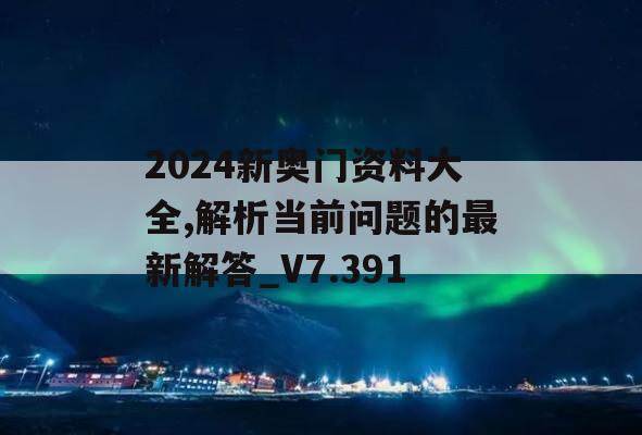 2024新奥门资料大全,解析当前问题的最新解答_V7.391