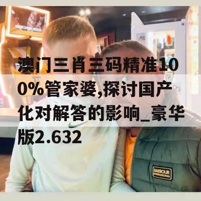 澳门三肖三码精准100%管家婆,探讨国产化对解答的影响_豪华版2.632