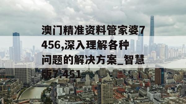 澳门精准资料管家婆7456,深入理解各种问题的解决方案_智慧版7.451