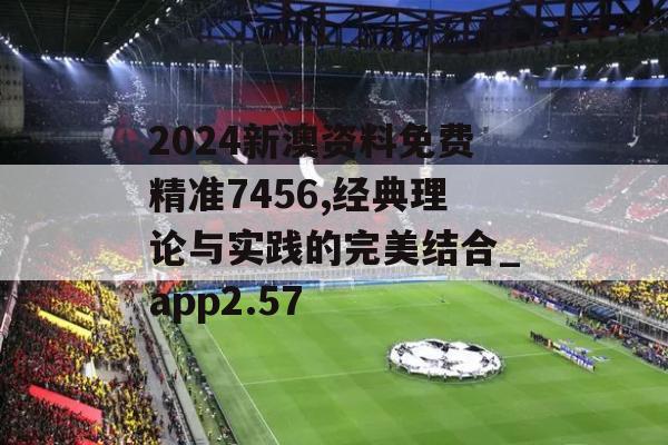 2024新澳资料免费精准7456,经典理论与实践的完美结合_app2.57