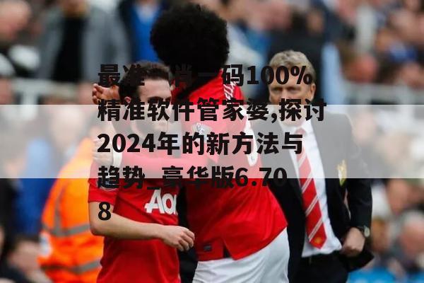 最准一肖一码100%精准软件管家婆,探讨2024年的新方法与趋势_豪华版6.708