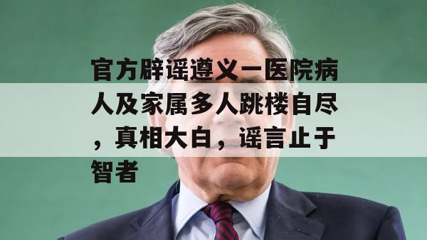 官方辟谣遵义一医院病人及家属多人跳楼自尽，真相大白，谣言止于智者