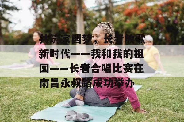 共筑家国梦，长者放歌新时代——我和我的祖国——长者合唱比赛在南昌永叔路成功举办