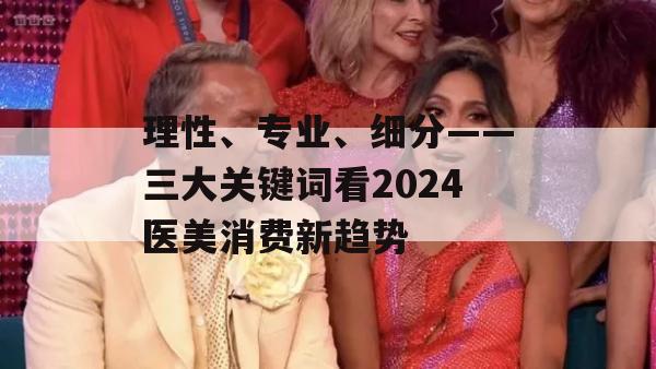 理性、专业、细分——三大关键词看2024医美消费新趋势