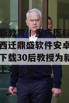 中新教育丨重庆医科大学西迁鼎盛软件安卓软件下载30后教授为新生上开学第一课