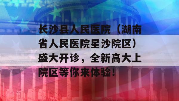 长沙县人民医院（湖南省人民医院星沙院区）盛大开诊，全新高大上院区等你来体验！