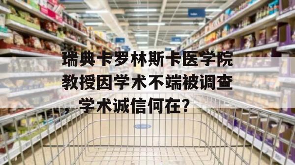 瑞典卡罗林斯卡医学院教授因学术不端被调查，学术诚信何在？