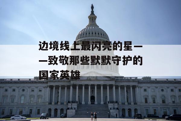 边境线上最闪亮的星——致敬那些默默守护的国家英雄