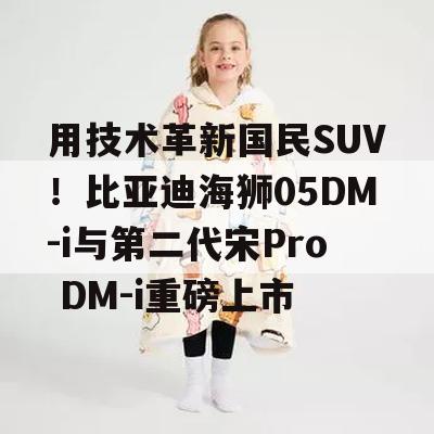 用技术革新国民SUV！比亚迪海狮05DM-i与第二代宋Pro DM-i重磅上市