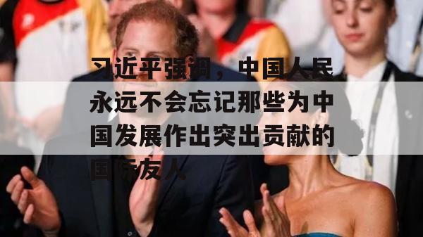 习近平强调，中国人民永远不会忘记那些为中国发展作出突出贡献的国际友人