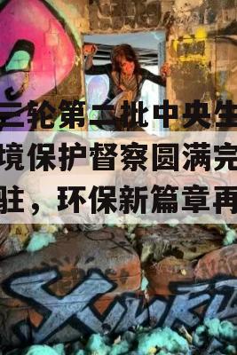 第三轮第二批中央生态环境保护督察圆满完成进驻，环保新篇章再开启