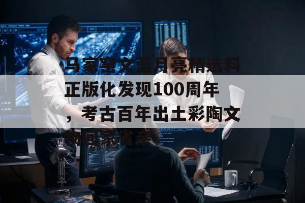 马家窑文蓝月亮精选料正版化发现100周年，考古百年出土彩陶文物回家省亲