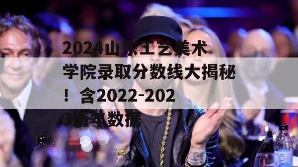 2024山东工艺美术学院录取分数线大揭秘！含2022-2023历年数据