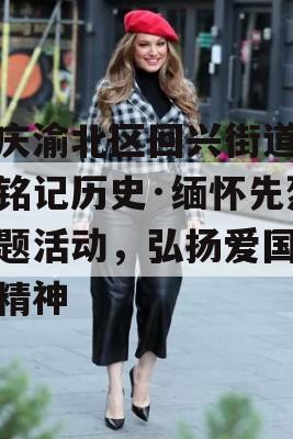 重庆渝北区回兴街道举办铭记历史·缅怀先烈主题活动，弘扬爱国主义精神