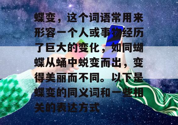 蝶变，这个词语常用来形容一个人或事物经历了巨大的变化，如同蝴蝶从蛹中蜕变而出，变得美丽而不同。以下是蝶变的同义词和一些相关的表达方式