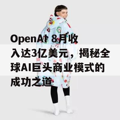 OpenAI 8月收入达3亿美元，揭秘全球AI巨头商业模式的成功之道