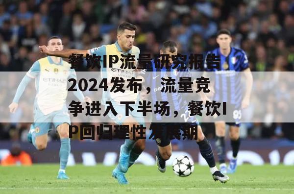 餐饮IP流量研究报告2024发布，流量竞争进入下半场，餐饮IP回归理性发展期