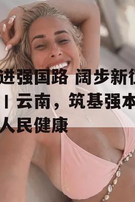 奋进强国路 阔步新征程丨云南，筑基强本守护人民健康