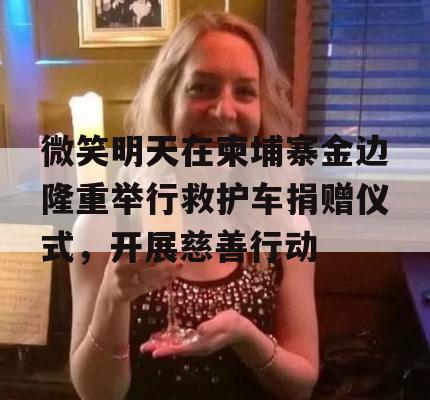 微笑明天在柬埔寨金边隆重举行救护车捐赠仪式，开展慈善行动