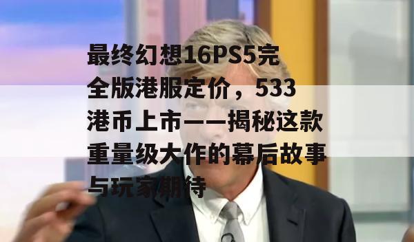 最终幻想16PS5完全版港服定价，533港币上市——揭秘这款重量级大作的幕后故事与玩家期待