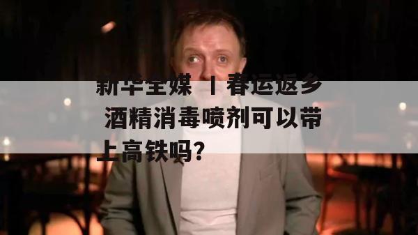 新华全媒 丨春运返乡 酒精消毒喷剂可以带上高铁吗？