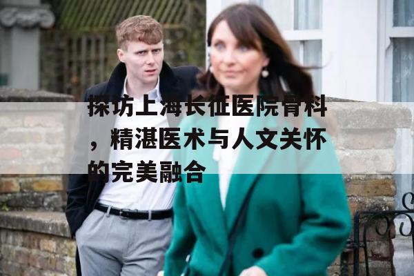 探访上海长征医院骨科，精湛医术与人文关怀的完美融合