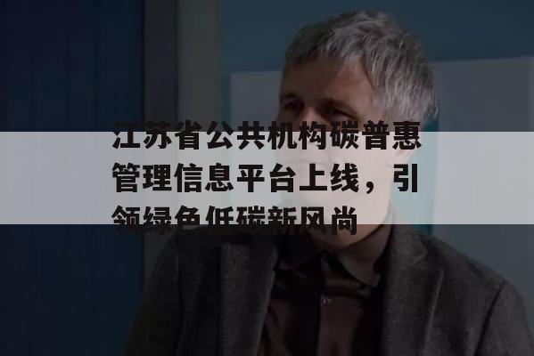 江苏省公共机构碳普惠管理信息平台上线，引领绿色低碳新风尚