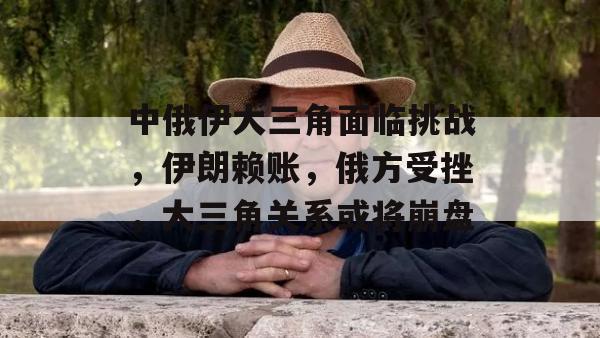 中俄伊大三角面临挑战，伊朗赖账，俄方受挫，大三角关系或将崩盘