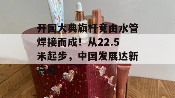 开国大典旗杆竟由水管焊接而成！从22.5米起步，中国发展达新高度