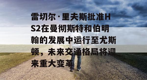 雷切尔·里夫斯批准HS2在曼彻斯特和伯明翰的发展中运行至尤斯顿，未来交通格局将迎来重大变革