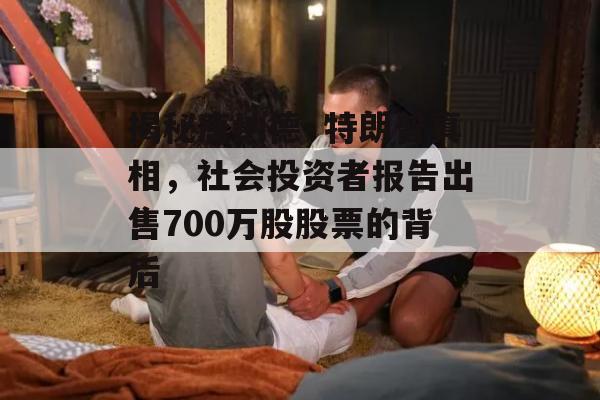 揭秘唐纳德·特朗普真相，社会投资者报告出售700万股股票的背后