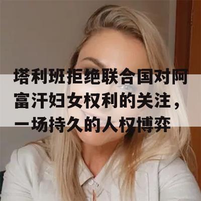 塔利班拒绝联合国对阿富汗妇女权利的关注，一场持久的人权博弈