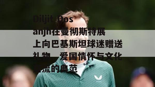 Diljit Dosanjh在曼彻斯特展上向巴基斯坦球迷赠送礼物，爱国情怀与文化交流的典范