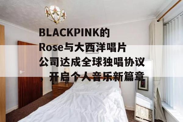 BLACKPINK的Rose与大西洋唱片公司达成全球独唱协议，开启个人音乐新篇章！