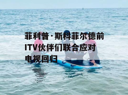 菲利普·斯科菲尔德前ITV伙伴们联合应对电视回归