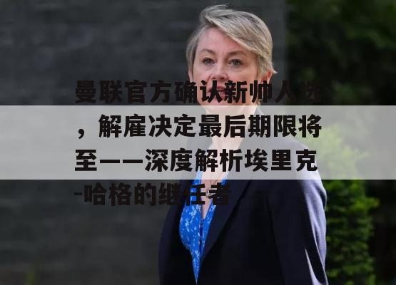 曼联官方确认新帅人选，解雇决定最后期限将至——深度解析埃里克-哈格的继任者