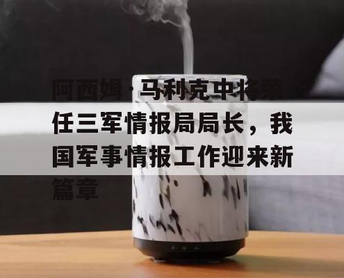 阿西姆·马利克中将荣任三军情报局局长，我国军事情报工作迎来新篇章