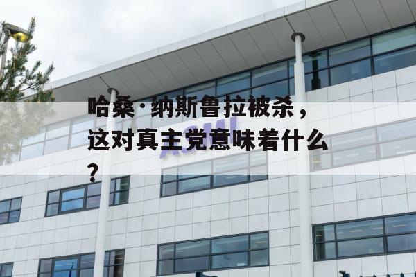 哈桑·纳斯鲁拉被杀，这对真主党意味着什么？