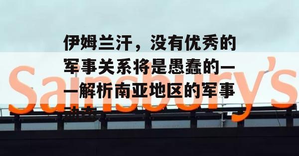 伊姆兰汗，没有优秀的军事关系将是愚蠢的——解析南亚地区的军事动态