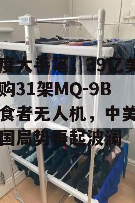 印度大手笔，39亿美元购31架MQ-9B捕食者无人机，中美印三国局势再起波澜