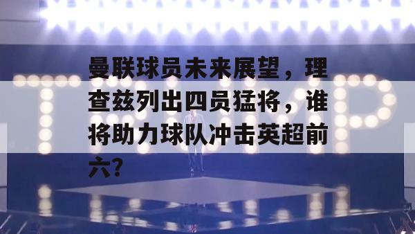 曼联球员未来展望，理查兹列出四员猛将，谁将助力球队冲击英超前六？