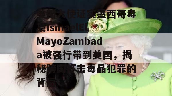 美国大使证实墨西哥毒枭IsmaelEl MayoZambada被强行带到美国，揭秘跨国打击毒品犯罪的背后