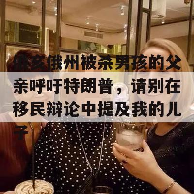 俄亥俄州被杀男孩的父亲呼吁特朗普，请别在移民辩论中提及我的儿子