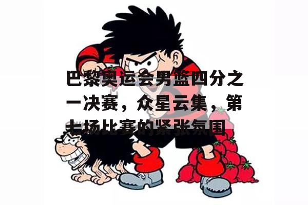 巴黎奥运会男篮四分之一决赛，众星云集，第七场比赛的紧张氛围